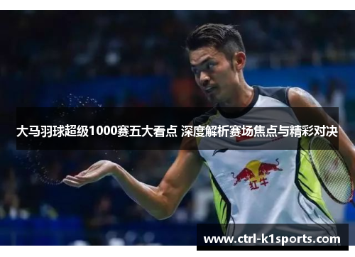 大马羽球超级1000赛五大看点 深度解析赛场焦点与精彩对决