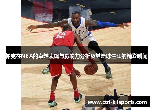 帕克在NBA的卓越表现与影响力分析及其篮球生涯的精彩瞬间