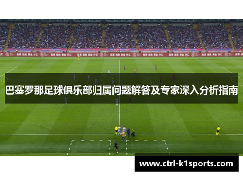 巴塞罗那足球俱乐部归属问题解答及专家深入分析指南 巴塞罗那足球俱乐部归属问题解答及专家深入分析指南