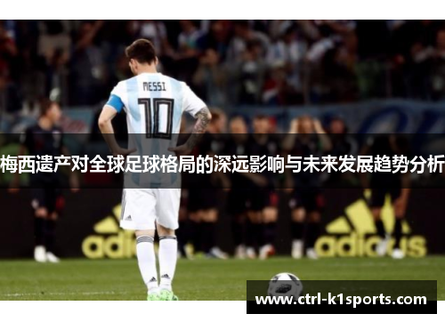 梅西遗产对全球足球格局的深远影响与未来发展趋势分析 梅西遗产对全球足球格局的深远影响与未来发展趋势分析