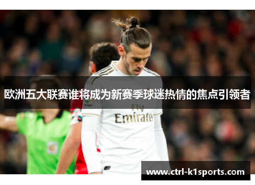 欧洲五大联赛谁将成为新赛季球迷热情的焦点引领者 欧洲五大联赛谁将成为新赛季球迷热情的焦点引领者