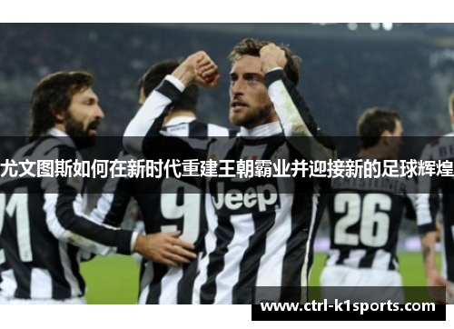 尤文图斯如何在新时代重建王朝霸业并迎接新的足球辉煌