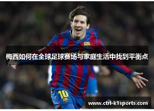 梅西如何在全球足球赛场与家庭生活中找到平衡点 梅西如何在全球足球赛场与家庭生活中找到平衡点