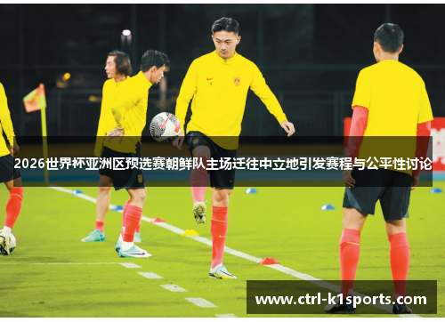 2026世界杯亚洲区预选赛朝鲜队主场迁往中立地引发赛程与公平性讨论 2026世界杯亚洲区预选赛朝鲜队主场迁往中立地引发赛程与公平性讨论