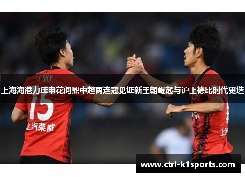 上海海港力压申花问鼎中超两连冠见证新王朝崛起与沪上德比时代更迭