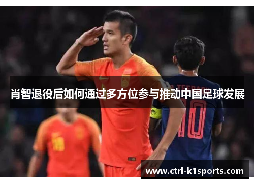 肖智退役后如何通过多方位参与推动中国足球发展 肖智退役后如何通过多方位参与推动中国足球发展